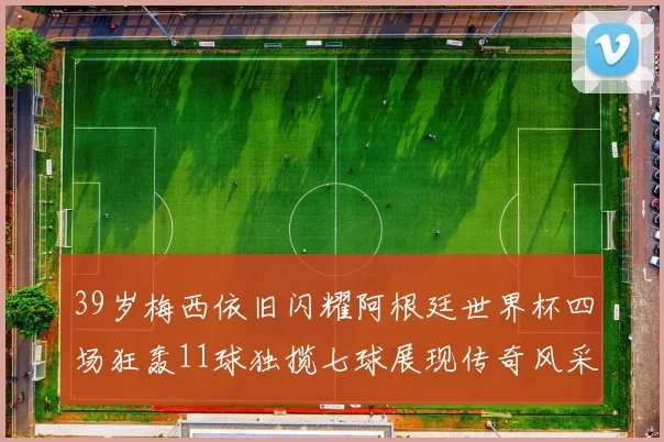 39岁梅西依旧闪耀阿根廷世界杯四场狂轰11球独揽七球展现传奇风采