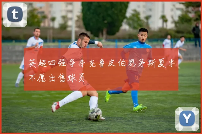 英超四强争夺克鲁皮伯恩茅斯夏季不愿出售球员