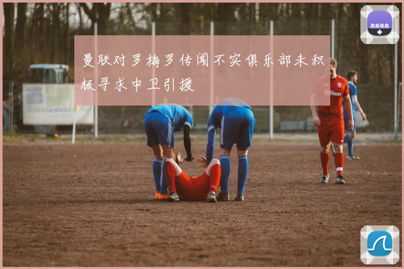 曼联对罗梅罗传闻不实俱乐部未积极寻求中卫引援