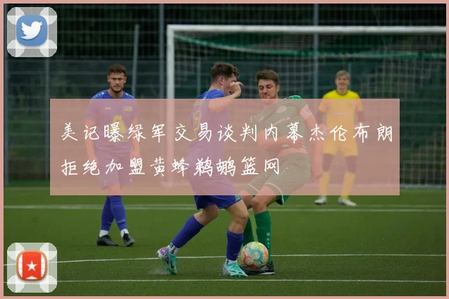 美记曝绿军交易谈判内幕杰伦布朗拒绝加盟黄蜂鹈鹕篮网