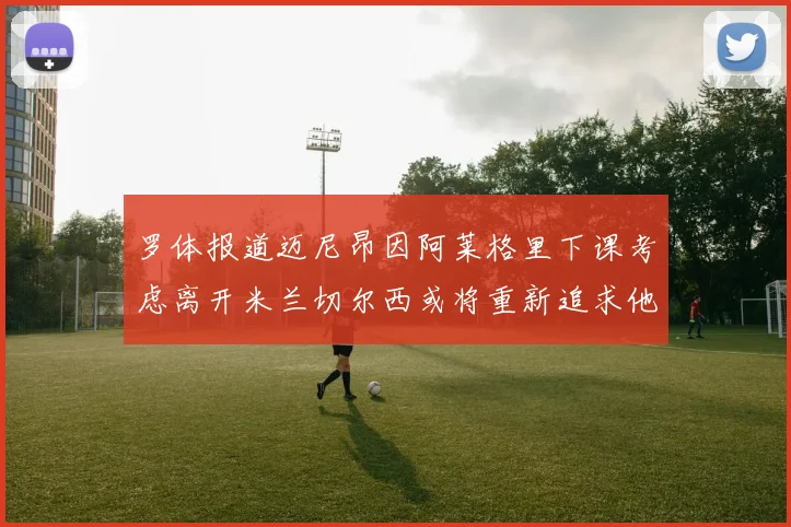 罗体报道迈尼昂因阿莱格里下课考虑离开米兰切尔西或将重新追求他