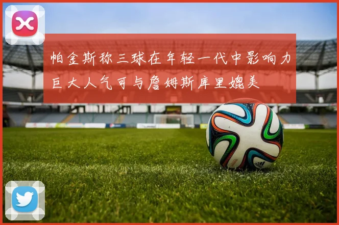 帕金斯称三球在年轻一代中影响力巨大人气可与詹姆斯库里媲美