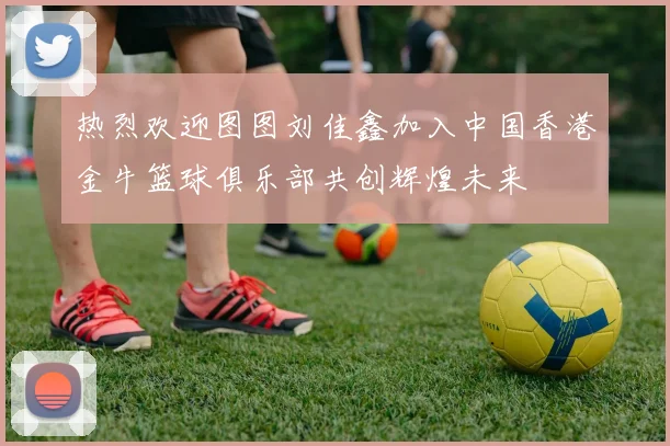 热烈欢迎图图刘佳鑫加入中国香港金牛篮球俱乐部共创辉煌未来