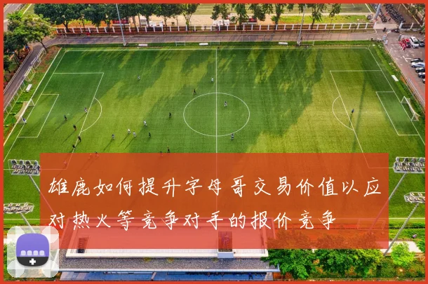 雄鹿如何提升字母哥交易价值以应对热火等竞争对手的报价竞争