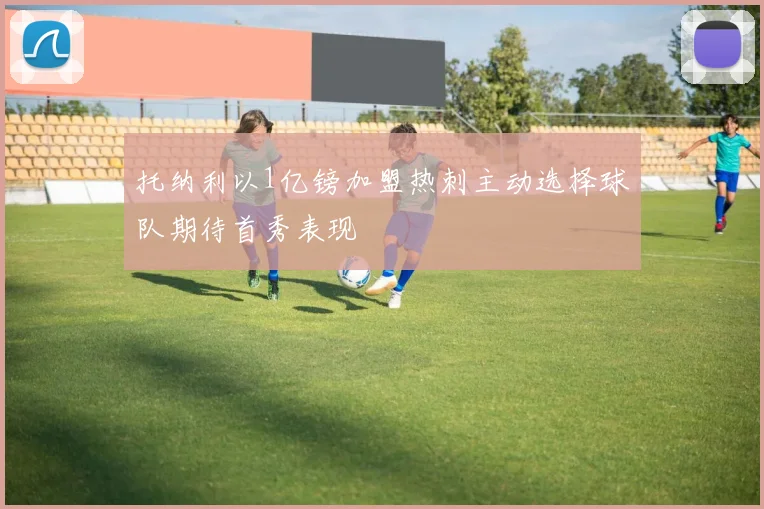托纳利以1亿镑加盟热刺主动选择球队期待首秀表现