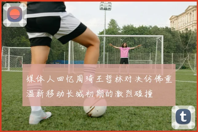 媒体人回忆周琦王哲林对决仿佛重温新移动长城初期的激烈碰撞