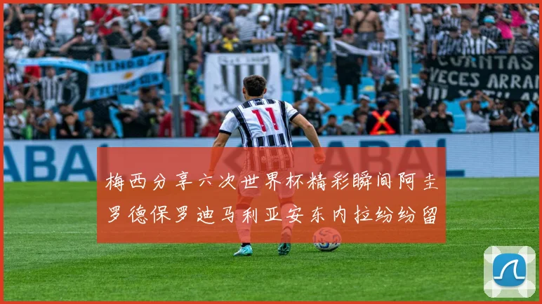 梅西分享六次世界杯精彩瞬间阿圭罗德保罗迪马利亚安东内拉纷纷留言互动