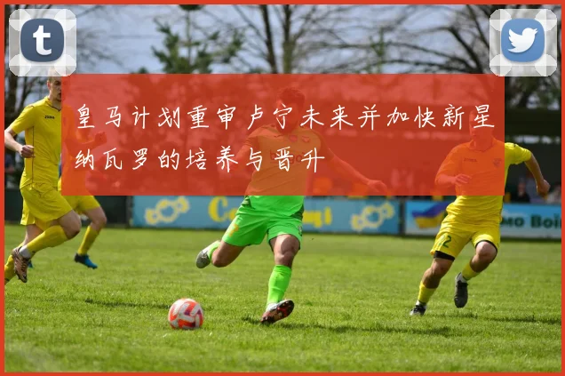皇马计划重审卢宁未来并加快新星纳瓦罗的培养与晋升