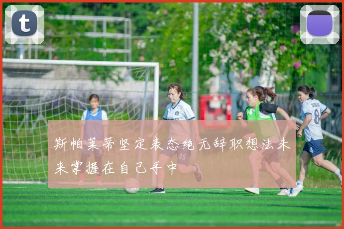 斯帕莱蒂坚定表态绝无辞职想法未来掌握在自己手中
