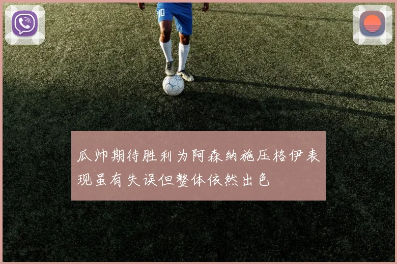 瓜帅期待胜利为阿森纳施压格伊表现虽有失误但整体依然出色