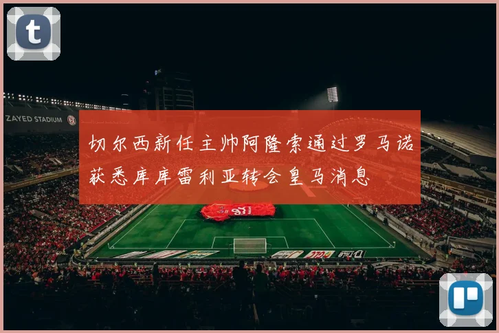 切尔西新任主帅阿隆索通过罗马诺获悉库库雷利亚转会皇马消息