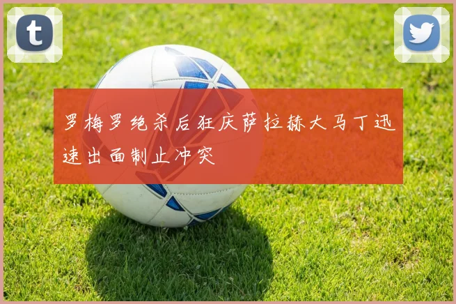 罗梅罗绝杀后狂庆萨拉赫大马丁迅速出面制止冲突