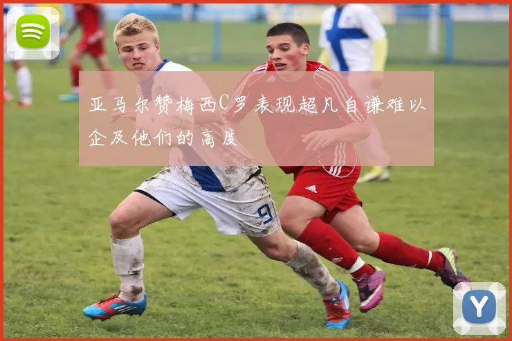 亚马尔赞梅西C罗表现超凡自谦难以企及他们的高度