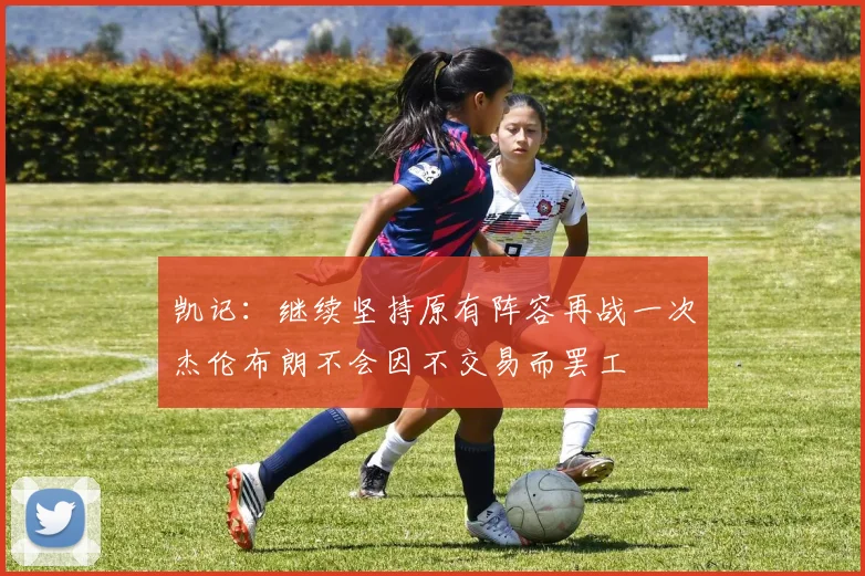 凯记：继续坚持原有阵容再战一次杰伦布朗不会因不交易而罢工