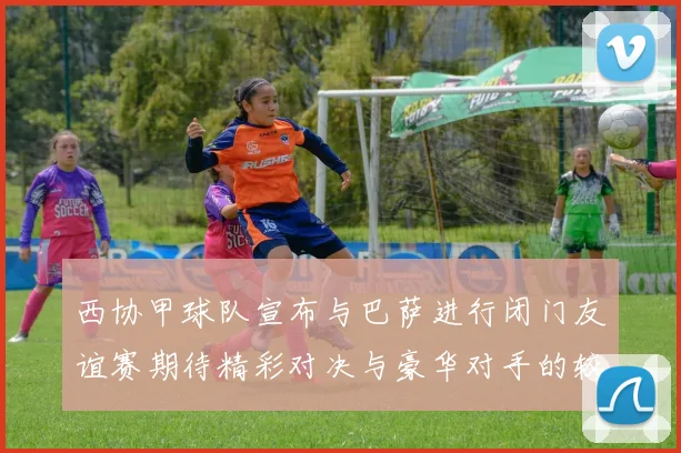 西协甲球队宣布与巴萨进行闭门友谊赛期待精彩对决与豪华对手的较量