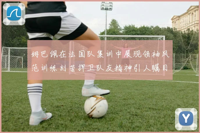 姆巴佩在法国队集训中展现领袖风范训练刻苦捍卫队友精神引人瞩目