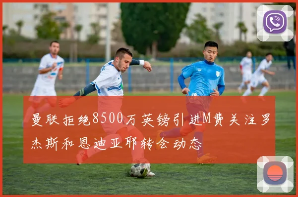 曼联拒绝8500万英镑引进M费关注罗杰斯和恩迪亚耶转会动态