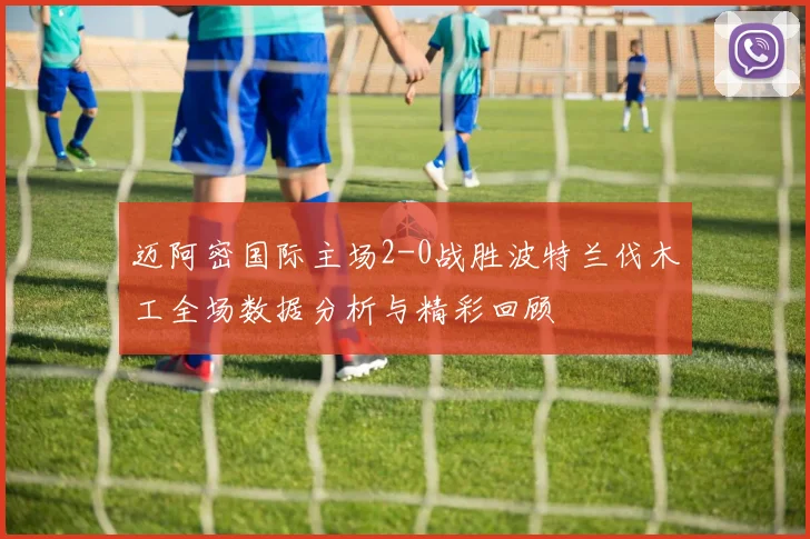 迈阿密国际主场2-0战胜波特兰伐木工全场数据分析与精彩回顾