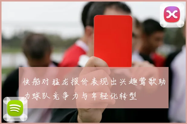 快船对猛龙报价表现出兴趣莺歌助力球队竞争力与年轻化转型