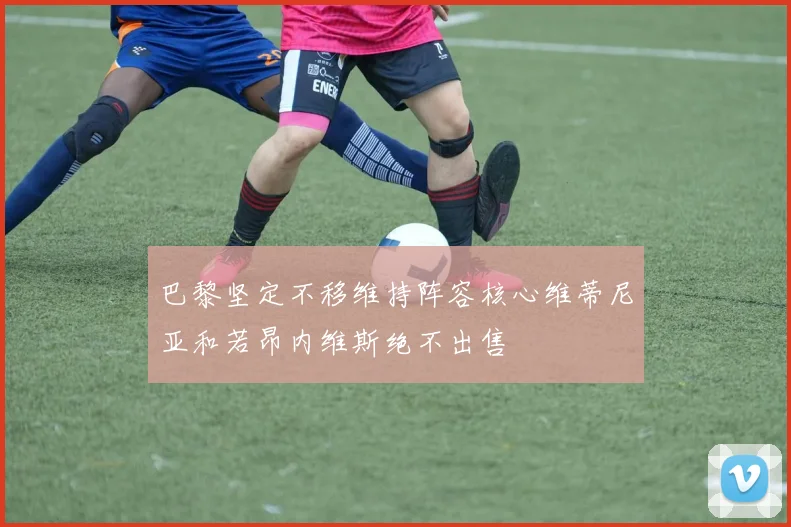 巴黎坚定不移维持阵容核心维蒂尼亚和若昂内维斯绝不出售