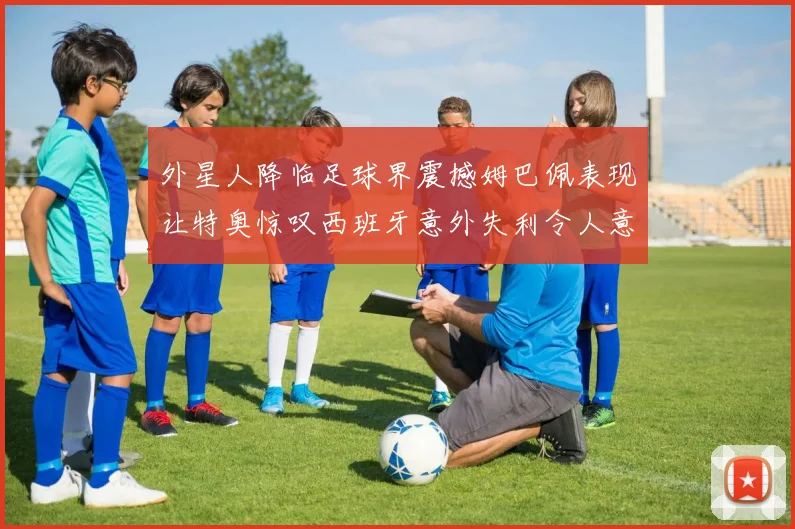 外星人降临足球界震撼姆巴佩表现让特奥惊叹西班牙意外失利令人意外