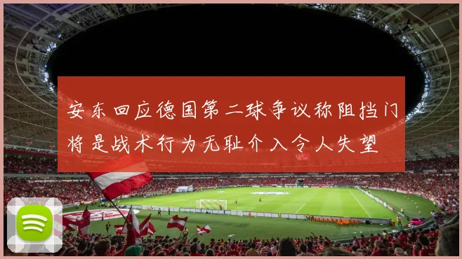 安东回应德国第二球争议称阻挡门将是战术行为无耻介入令人失望