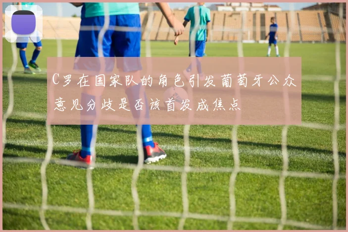 C罗在国家队的角色引发葡萄牙公众意见分歧是否该首发成焦点