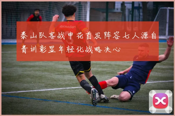 泰山队客战申花首发阵容七人源自青训彰显年轻化战略决心