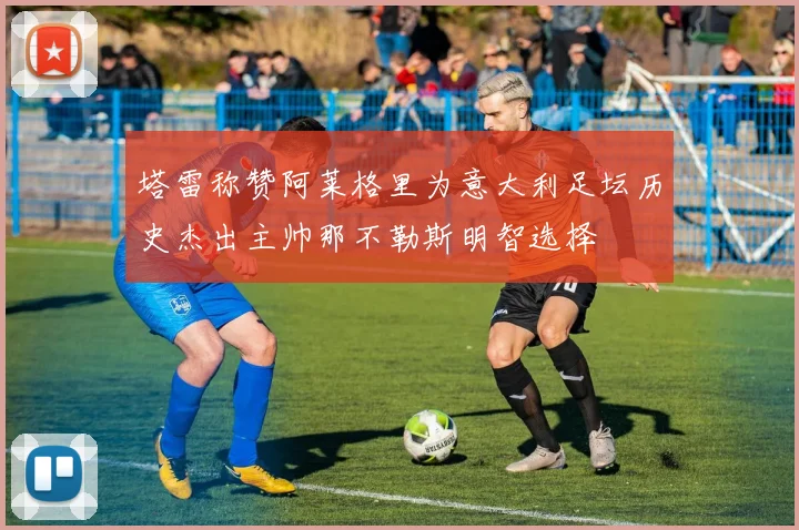 塔雷称赞阿莱格里为意大利足坛历史杰出主帅那不勒斯明智选择